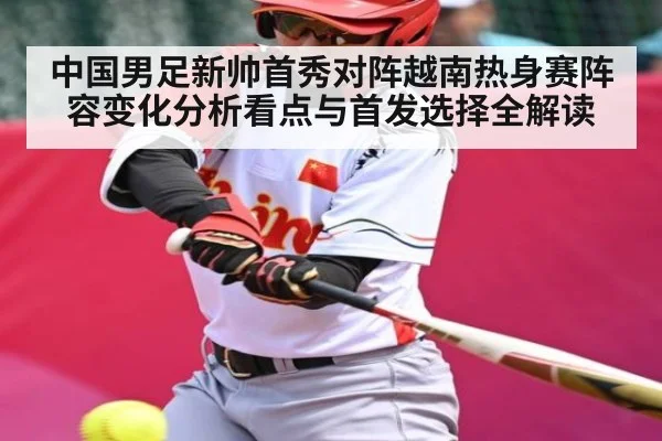 中国男足新帅首秀对阵越南热身赛阵容变化分析看点与首发选择全解读