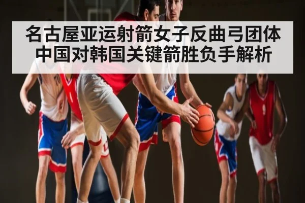 名古屋亚运射箭女子反曲弓团体中国对韩国关键箭胜负手解析